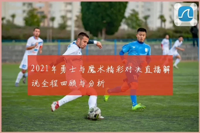 2021年勇士与魔术精彩对决直播解说全程回顾与分析