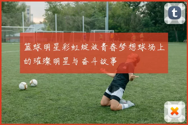 篮球明星彩虹绽放青春梦想球场上的璀璨明星与奋斗故事