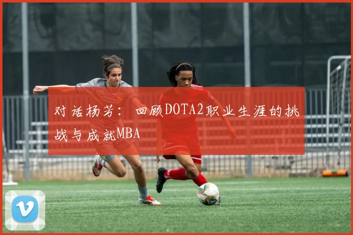 对话杨芳：回顾DOTA2职业生涯的挑战与成就MBA