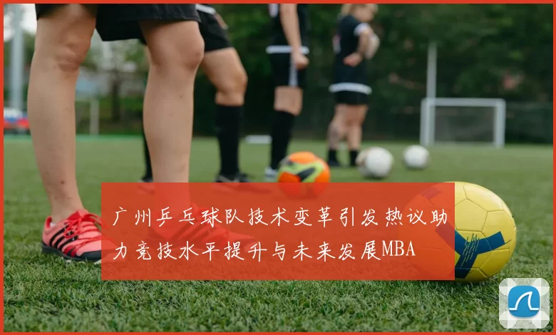 广州乒乓球队技术变革引发热议助力竞技水平提升与未来发展MBA