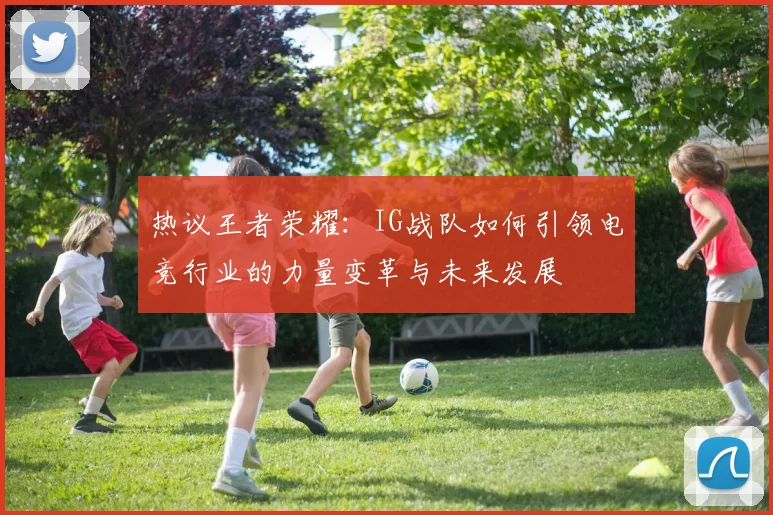 热议王者荣耀：IG战队如何引领电竞行业的力量变革与未来发展