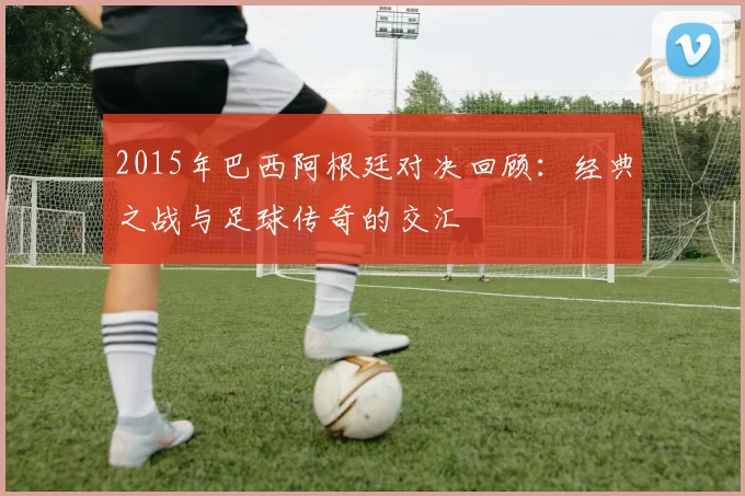 2015年巴西阿根廷对决回顾：经典之战与足球传奇的交汇