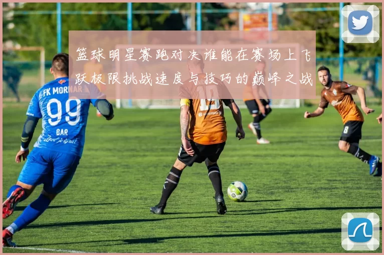 篮球明星赛跑对决谁能在赛场上飞跃极限挑战速度与技巧的巅峰之战
