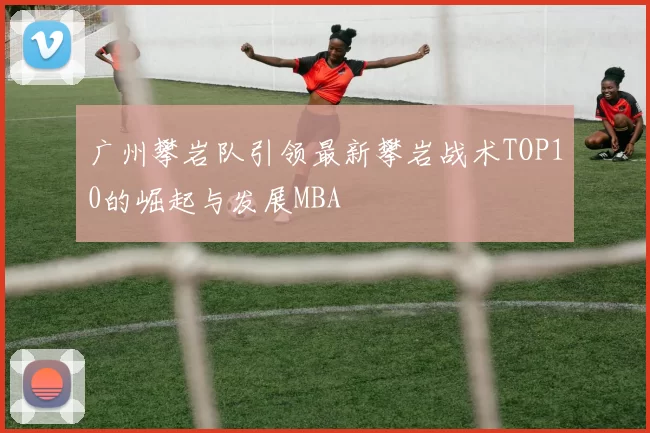 广州攀岩队引领最新攀岩战术TOP10的崛起与发展MBA
