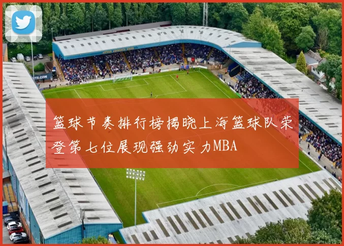 篮球节奏排行榜揭晓上海篮球队荣登第七位展现强劲实力MBA