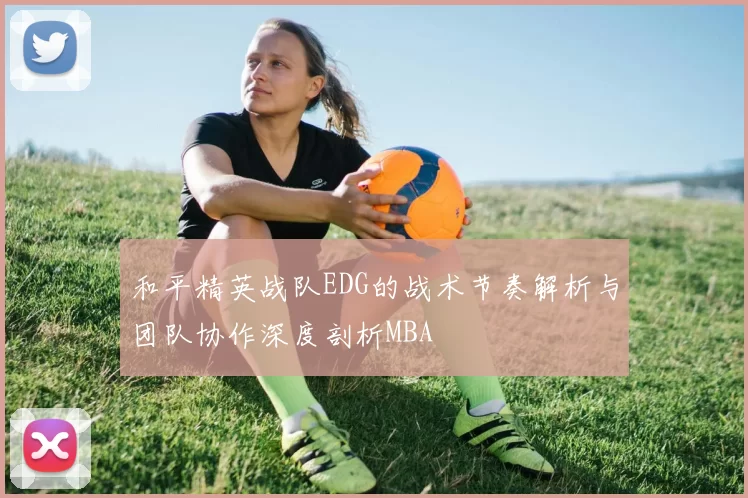 和平精英战队EDG的战术节奏解析与团队协作深度剖析MBA