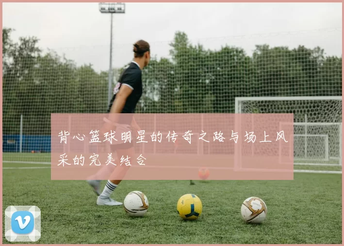 背心篮球明星的传奇之路与场上风采的完美结合